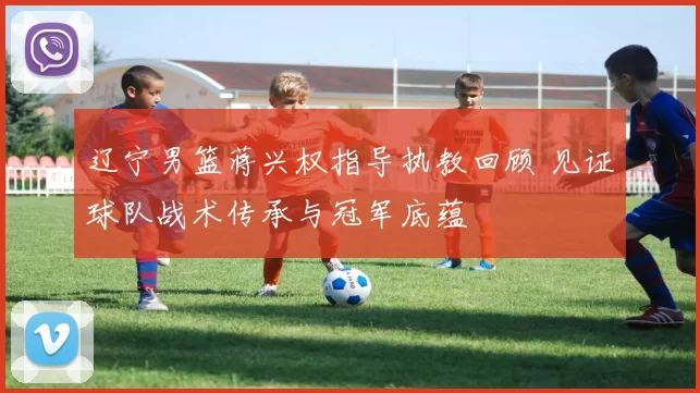 辽宁男篮蒋兴权指导执教回顾 见证球队战术传承与冠军底蕴