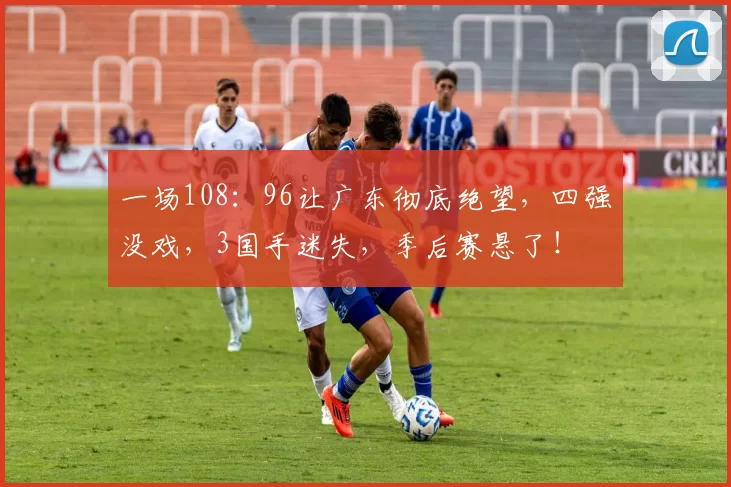 一场108：96让广东彻底绝望，四强没戏，3国手迷失，季后赛悬了！