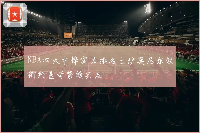 NBA四大中锋实力排名出炉奥尼尔领衔约基奇紧随其后