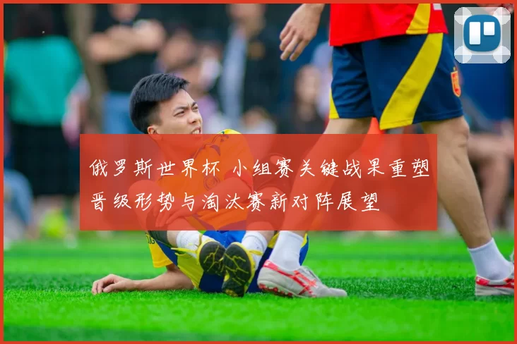 俄罗斯世界杯 小组赛关键战果重塑晋级形势与淘汰赛新对阵展望