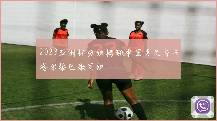 2023亚洲杯分组揭晓中国男足与卡塔尔黎巴嫩同组