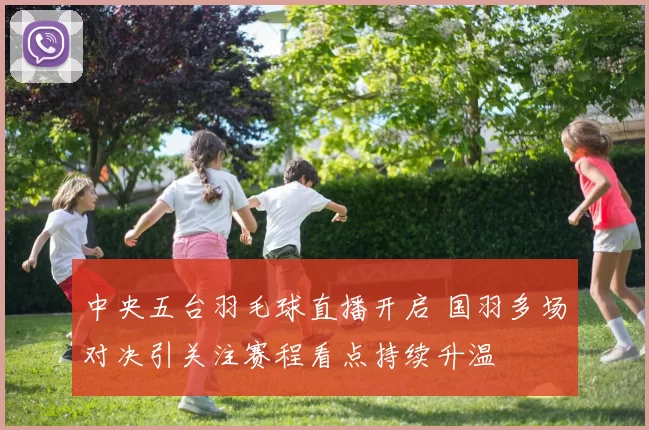 中央五台羽毛球直播开启 国羽多场对决引关注赛程看点持续升温