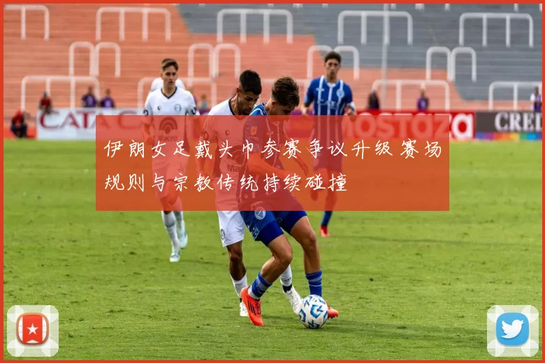 伊朗女足戴头巾参赛争议升级 赛场规则与宗教传统持续碰撞