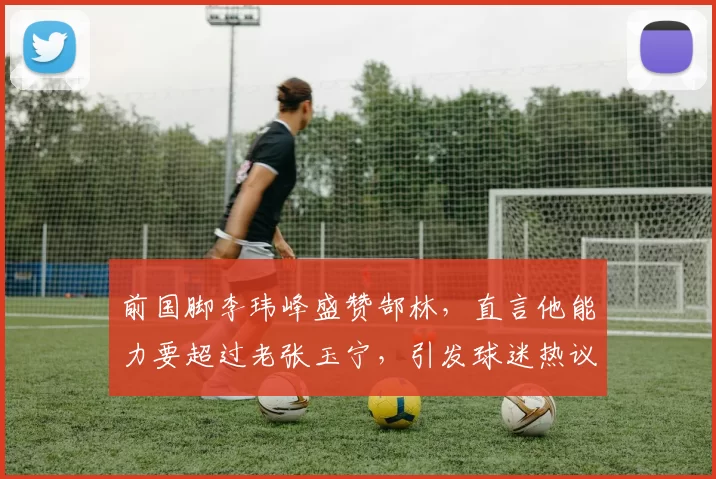 前国脚李玮峰盛赞郜林，直言他能力要超过老张玉宁，引发球迷热议