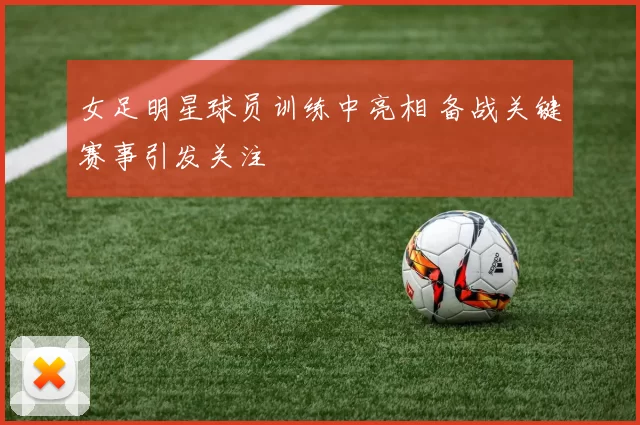 女足明星球员训练中亮相 备战关键赛事引发关注