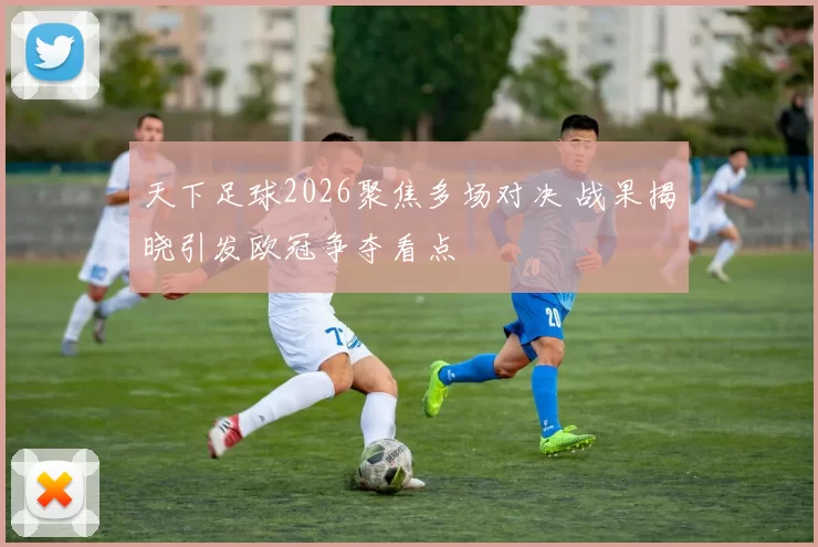天下足球2026聚焦多场对决 战果揭晓引发欧冠争夺看点