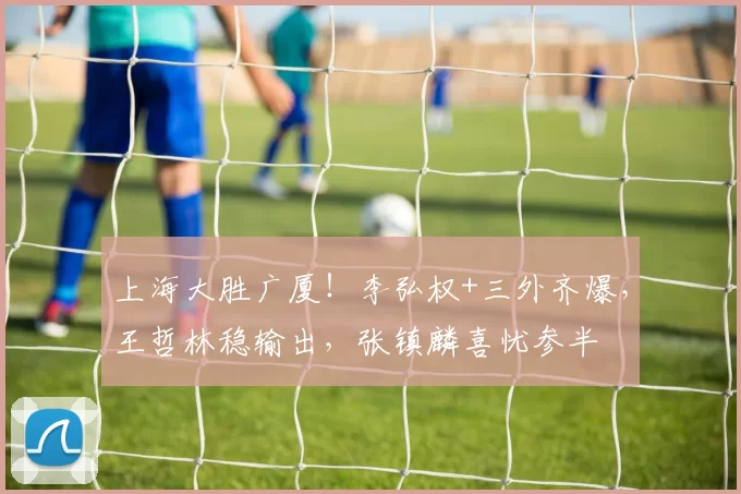 上海大胜广厦！李弘权+三外齐爆，王哲林稳输出，张镇麟喜忧参半