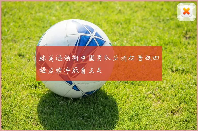 林高远领衔中国男队亚洲杯晋级四强后续冲冠看点足