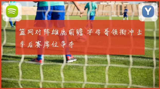 篮网对阵雄鹿前瞻 字母哥领衔冲击季后赛席位争夺