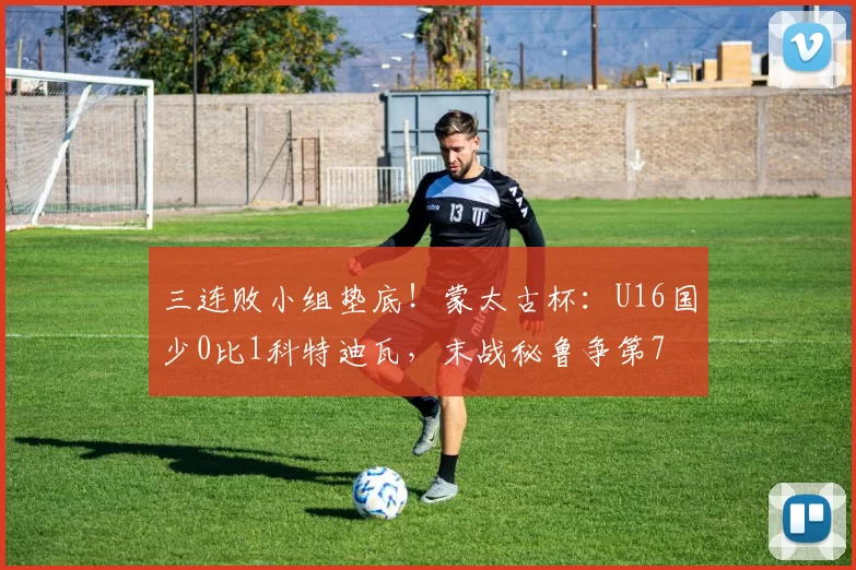 三连败小组垫底！蒙太古杯：U16国少0比1科特迪瓦，末战秘鲁争第7