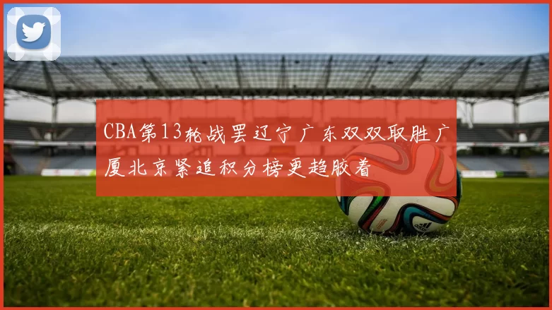 CBA第13轮战罢辽宁广东双双取胜广厦北京紧追积分榜更趋胶着