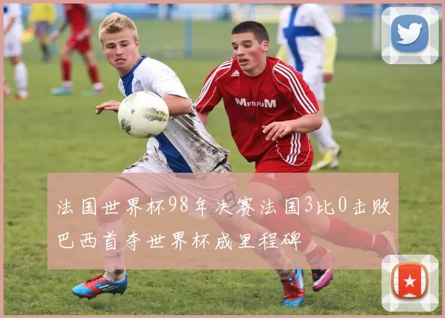 法国世界杯98年决赛法国3比0击败巴西首夺世界杯成里程碑