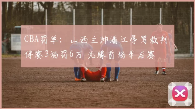 CBA罚单：山西主帅潘江辱骂裁判 停赛3场罚6万 无缘首场季后赛