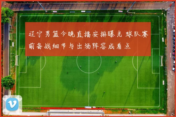 辽宁男篮今晚直播安排曝光 球队赛前备战细节与出场阵容成看点