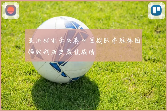 亚洲杯电竞决赛中国战队夺冠韩国强敌创历史最佳战绩