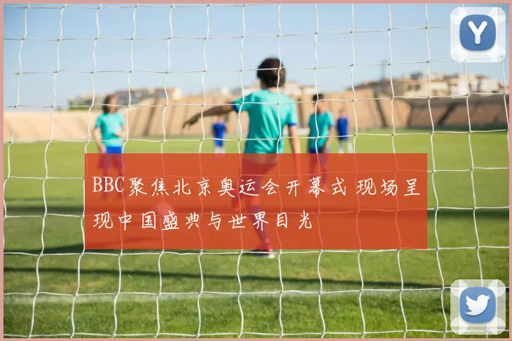 BBC聚焦北京奥运会开幕式 现场呈现中国盛典与世界目光