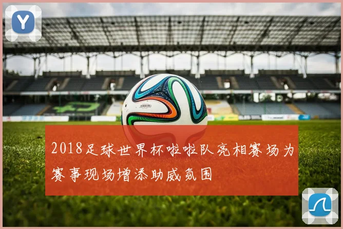 2018足球世界杯啦啦队亮相赛场为赛事现场增添助威氛围