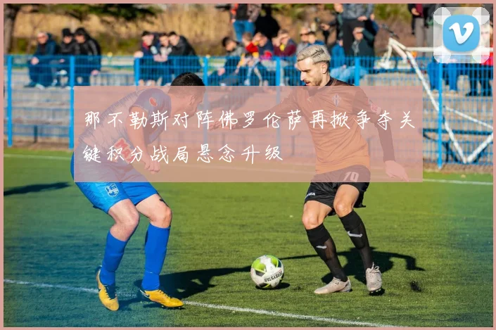 那不勒斯对阵佛罗伦萨再掀争夺关键积分战局悬念升级