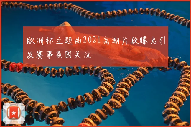 欧洲杯主题曲2021高潮片段曝光引发赛事氛围关注