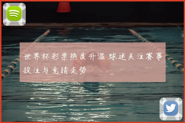 世界杯彩票热度升温 球迷关注赛事投注与竞猜走势