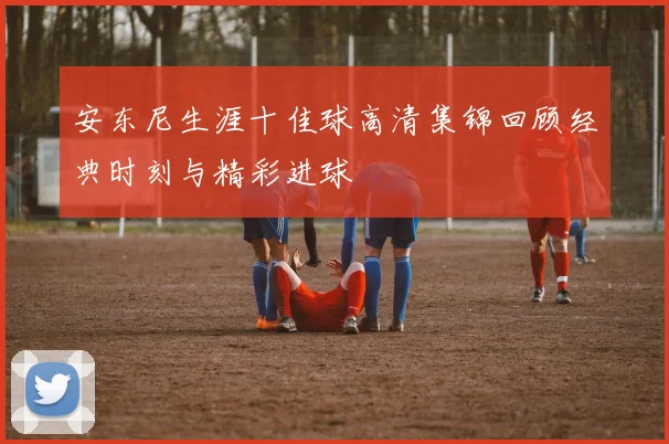 安东尼生涯十佳球高清集锦回顾经典时刻与精彩进球